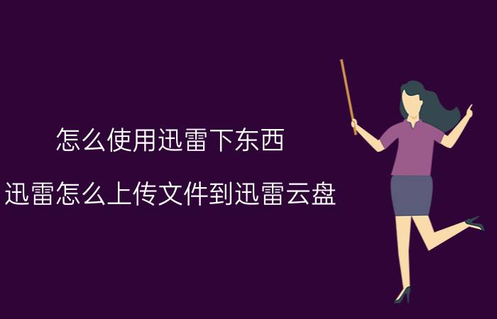 怎么使用迅雷下东西 迅雷怎么上传文件到迅雷云盘？